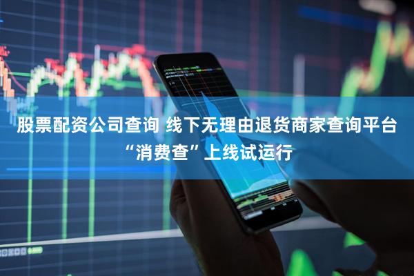 股票配资公司查询 线下无理由退货商家查询平台“消费查”上线试运行