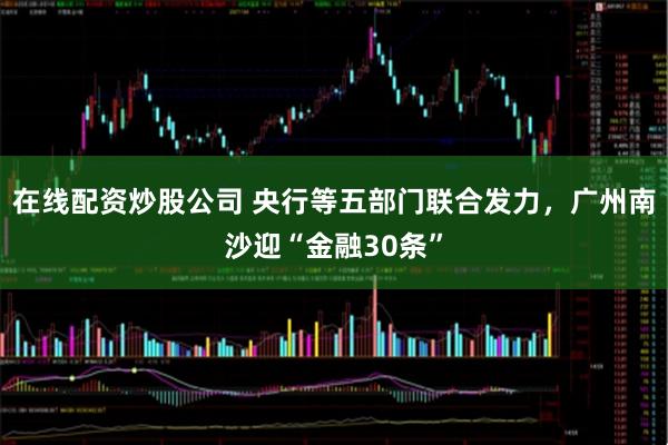 在线配资炒股公司 央行等五部门联合发力，广州南沙迎“金融30条”