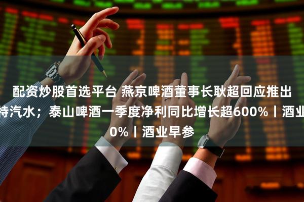 配资炒股首选平台 燕京啤酒董事长耿超回应推出倍斯特汽水；泰山啤酒一季度净利同比增长超600%丨酒业早参