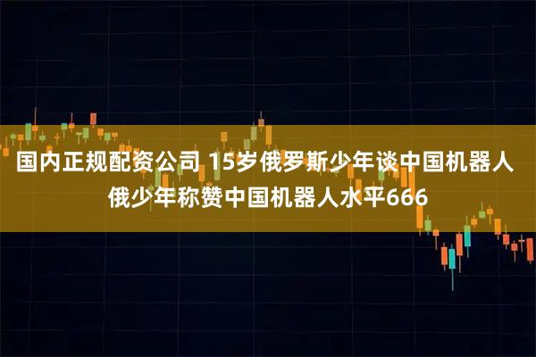 国内正规配资公司 15岁俄罗斯少年谈中国机器人 俄少年称赞中国机器人水平666