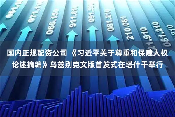 国内正规配资公司 《习近平关于尊重和保障人权论述摘编》乌兹别克文版首发式在塔什干举行