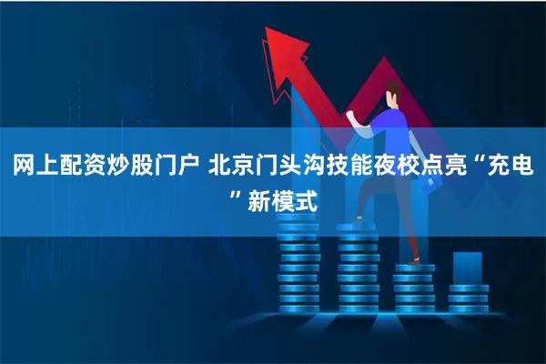 网上配资炒股门户 北京门头沟技能夜校点亮“充电”新模式