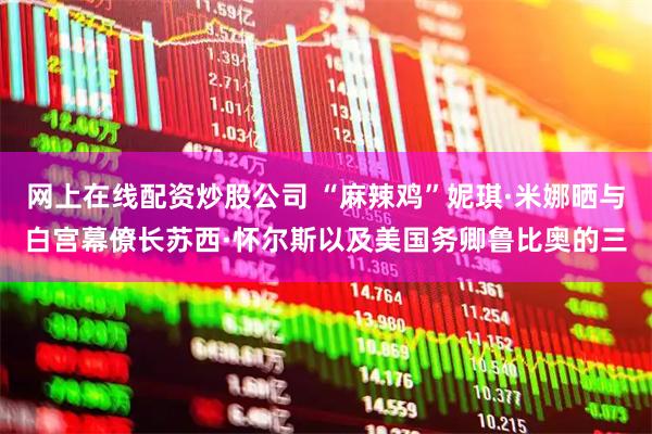 网上在线配资炒股公司 “麻辣鸡”妮琪·米娜晒与白宫幕僚长苏西·怀尔斯以及美国务卿鲁比奥的三