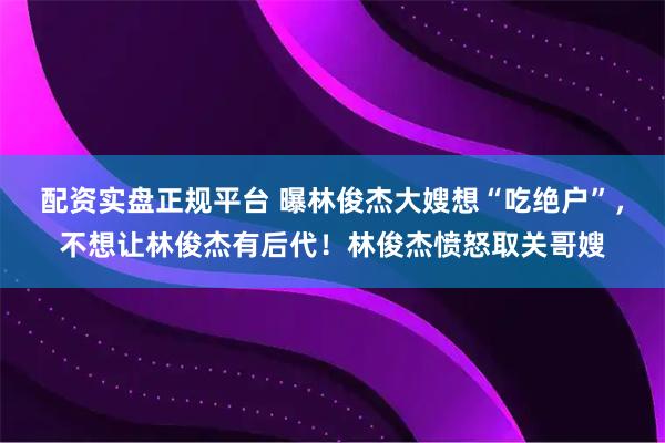 配资实盘正规平台 曝林俊杰大嫂想“吃绝户”，不想让林俊杰有后代！林俊杰愤怒取关哥嫂