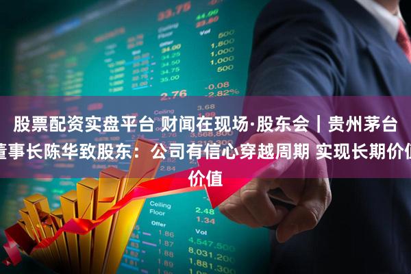 股票配资实盘平台 财闻在现场·股东会｜贵州茅台董事长陈华致股东：公司有信心穿越周期 实现长期价值