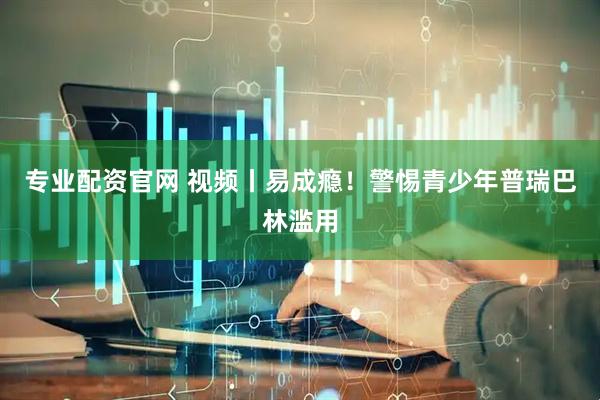 专业配资官网 视频丨易成瘾！警惕青少年普瑞巴林滥用