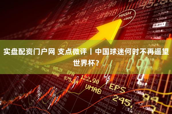 实盘配资门户网 支点微评丨中国球迷何时不再遥望世界杯？