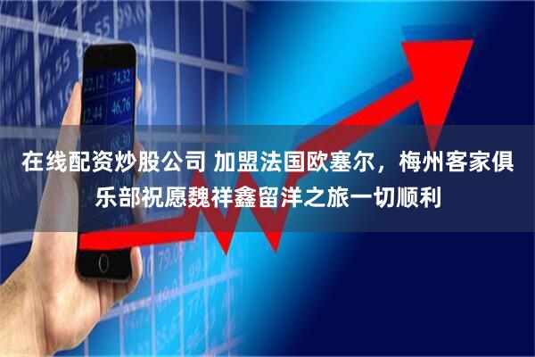 在线配资炒股公司 加盟法国欧塞尔，梅州客家俱乐部祝愿魏祥鑫留洋之旅一切顺利