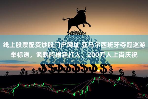 线上股票配资炒股门户网址 亚马尔西班牙夺冠巡游举标语，讽刺阿根廷打人，200万人上街庆祝