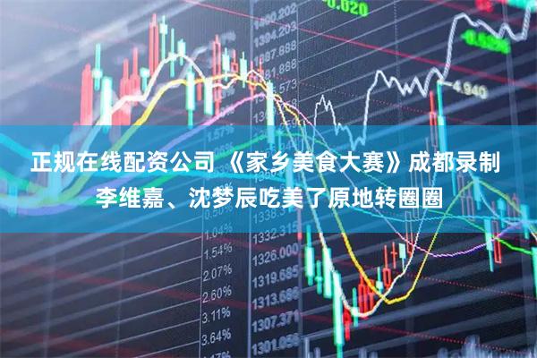 正规在线配资公司 《家乡美食大赛》成都录制 李维嘉、沈梦辰吃美了原地转圈圈