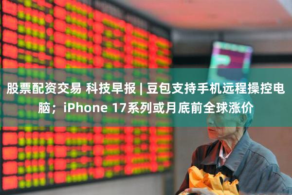 股票配资交易 科技早报 | 豆包支持手机远程操控电脑；iPhone 17系列或月底前全球涨价